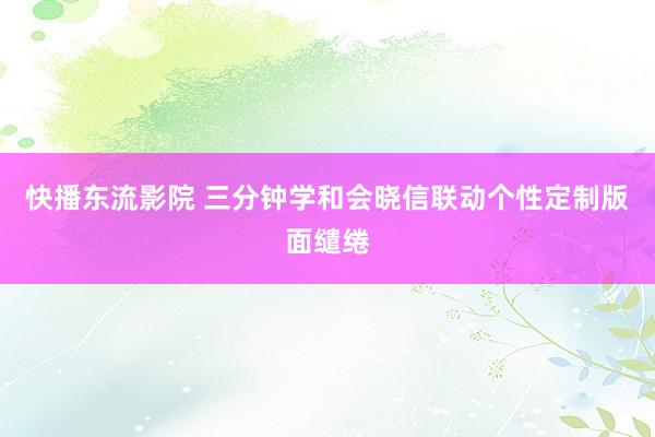 快播东流影院 三分钟学和会晓信联动个性定制版面缱绻