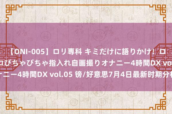 【ONI-005】ロリ専科 キミだけに語りかけ！ロリ校生21人！オマ●コぴちゃぴちゃ指入れ自画撮りオナニー4時間DX vol.05 镑/好意思7月4日最新时期分析