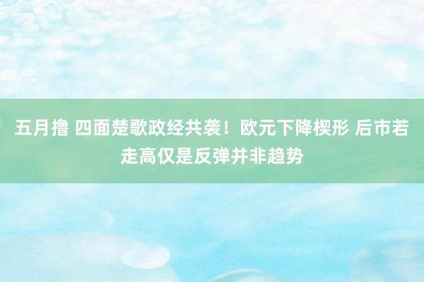 五月撸 四面楚歌政经共袭！欧元下降楔形 后市若走高仅是反弹并非趋势