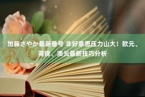 加藤さやか最新番号 非好意思压力山大！欧元、英镑、澳元最新技巧分析