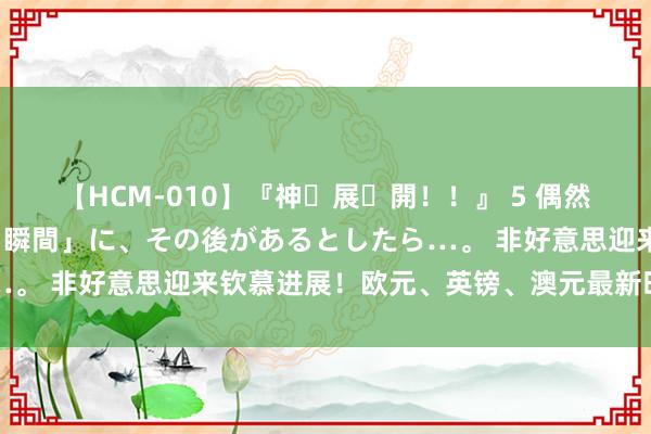 【HCM-010】『神・展・開！！』 5 偶然見かけた「目が奪われる瞬間」に、その後があるとしたら…。 非好意思迎来钦慕进展！欧元、英镑、澳元最新时代分析