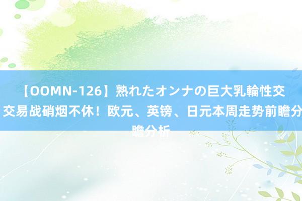 【OOMN-126】熟れたオンナの巨大乳輪性交集 交易战硝烟不休！欧元、英镑、日元本周走势前瞻分析