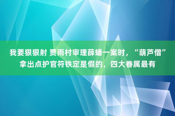 我要狠狠射 贾雨村审理薛蟠一案时，“葫芦僧”拿出点护官符铁定是假的，四大眷属最有