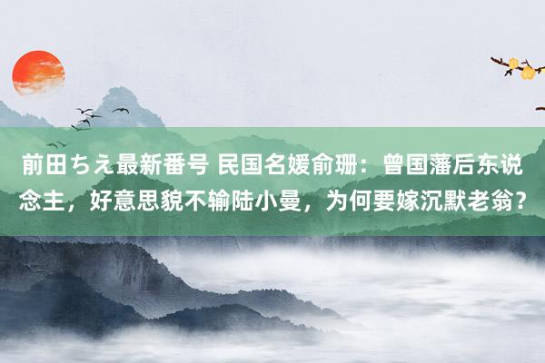 前田ちえ最新番号 民国名媛俞珊：曾国藩后东说念主，好意思貌不输陆小曼，为何要嫁沉默老翁？