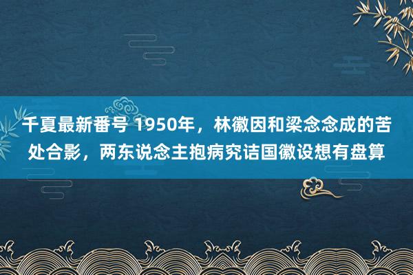 千夏最新番号 1950年，林徽因和梁念念成的苦处合影，两东说念主抱病究诘国徽设想有盘算