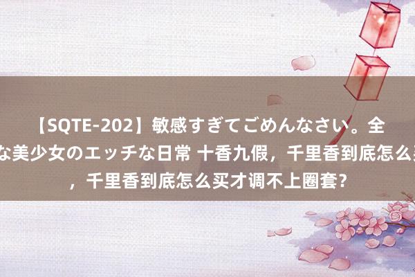 【SQTE-202】敏感すぎてごめんなさい。全身性感帯みたいな美少女のエッチな日常 十香九假，千里香到底怎么买才调不上圈套？