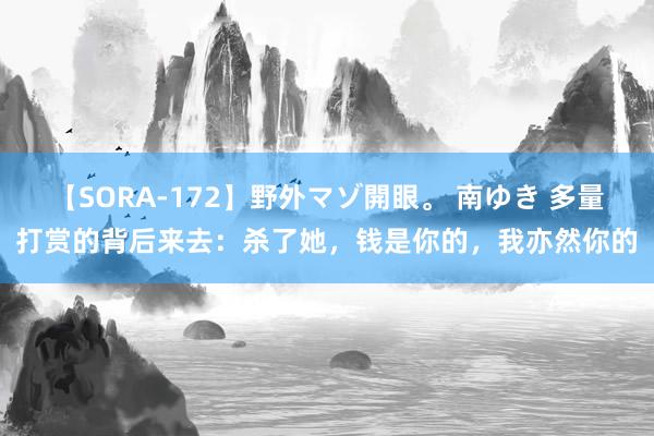 【SORA-172】野外マゾ開眼。 南ゆき 多量打赏的背后来去：杀了她，钱是你的，我亦然你的