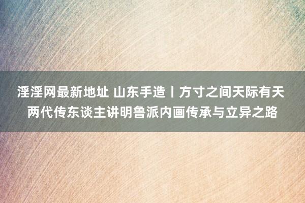 淫淫网最新地址 山东手造丨方寸之间天际有天 两代传东谈主讲明鲁派内画传承与立异之路