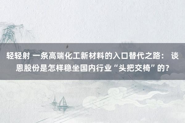 轻轻射 一条高端化工新材料的入口替代之路： 谈恩股份是怎样稳坐国内行业“头把交椅”的？