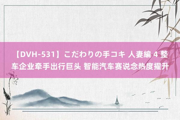 【DVH-531】こだわりの手コキ 人妻編 4 整车企业牵手出行巨头 智能汽车赛说念热度擢升