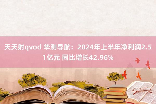 天天射qvod 华测导航：2024年上半年净利润2.51亿元 同比增长42.96%