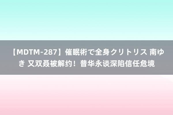 【MDTM-287】催眠術で全身クリトリス 南ゆき 又双叒被解约！普华永谈深陷信任危境