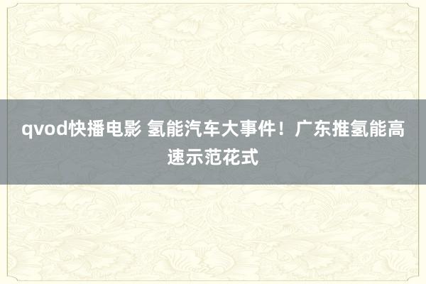 qvod快播电影 氢能汽车大事件！广东推氢能高速示范花式