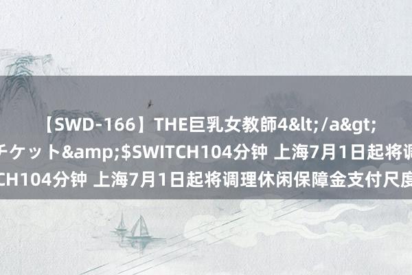 【SWD-166】THE巨乳女教師4</a>2006-03-22ドリームチケット&$SWITCH104分钟 上海7月1日起将调理休闲保障金支付尺度