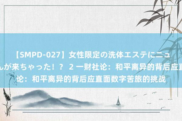 【SMPD-027】女性限定の洗体エステにニューハーフのお客さんが来ちゃった！？ 2 一财社论：和平离异的背后应直面数字苦旅的挑战