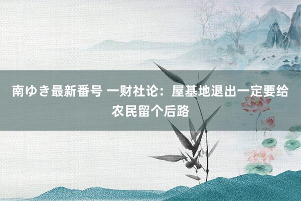 南ゆき最新番号 一财社论：屋基地退出一定要给农民留个后路