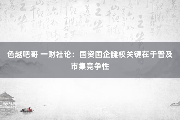 色越吧哥 一财社论：国资国企雠校关键在于普及市集竞争性