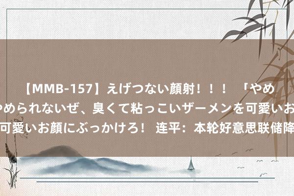 【MMB-157】えげつない顔射！！！ 「やめて！」と言われたってやめられないぜ、臭くて粘っこいザーメンを可愛いお顔にぶっかけろ！ 连平：本轮好意思联储降息周期会若何走