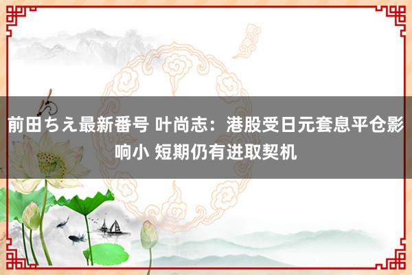 前田ちえ最新番号 叶尚志：港股受日元套息平仓影响小 短期仍有进取契机