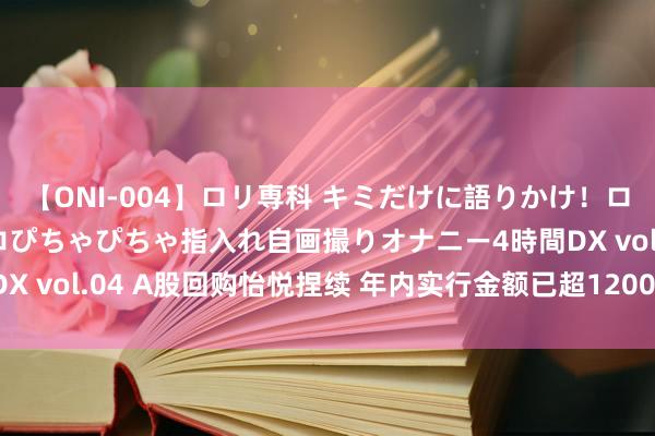 【ONI-004】ロリ専科 キミだけに語りかけ！ロリっ娘20人！オマ●コぴちゃぴちゃ指入れ自画撮りオナニー4時間DX vol.04 A股回购怡悦捏续 年内实行金额已超1200亿｜焦点资讯