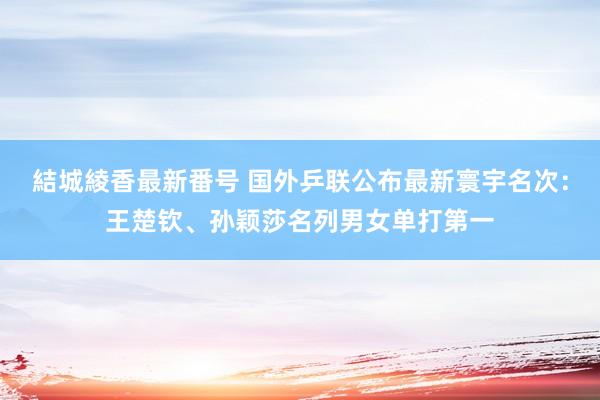 結城綾香最新番号 国外乒联公布最新寰宇名次：王楚钦、孙颖莎名列男女单打第一