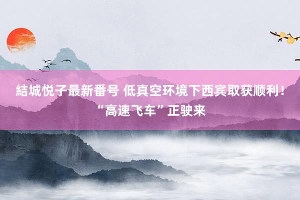 結城悦子最新番号 低真空环境下西宾取获顺利！“高速飞车”正驶来