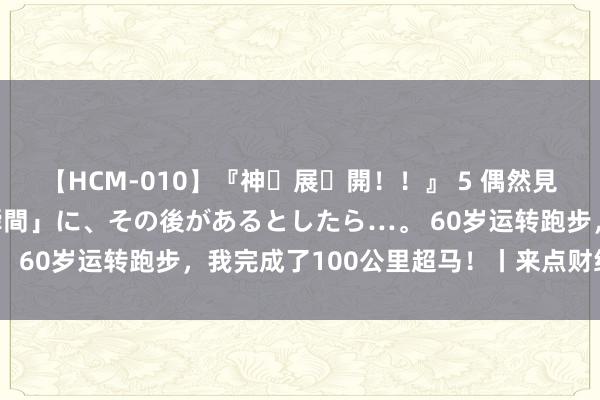 【HCM-010】『神・展・開！！』 5 偶然見かけた「目が奪われる瞬間」に、その後があるとしたら…。 60岁运转跑步，我完成了100公里超马！丨来点财经范儿