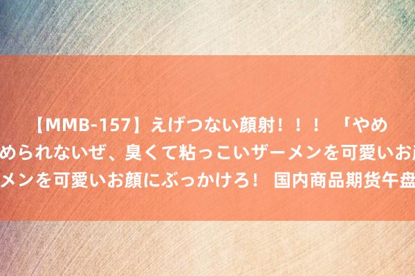 【MMB-157】えげつない顔射！！！ 「やめて！」と言われたってやめられないぜ、臭くて粘っこいザーメンを可愛いお顔にぶっかけろ！ 国内商品期货午盘涨跌不一