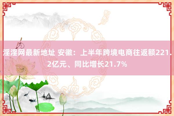 淫淫网最新地址 安徽：上半年跨境电商往返额221.2亿元、同比增长21.7%