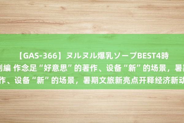 【GAS-366】ヌルヌル爆乳ソープBEST4時間 マットSEX騎乗位特別編 作念足“好意思”的著作、设备“新”的场景，暑期文旅新亮点开释经济新动能