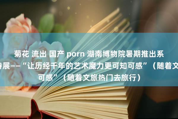 菊花 流出 国产 porn 湖南博物院暑期推出系列专题展览和特展——“让历经千年的艺术魔力更可知可感”（随着文旅热门去旅行）