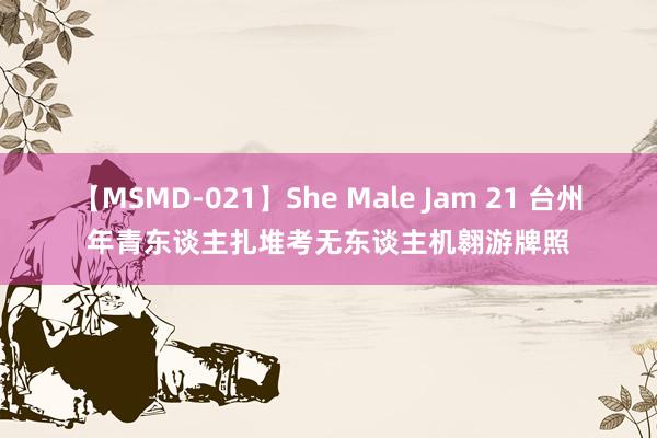 【MSMD-021】She Male Jam 21 台州年青东谈主扎堆考无东谈主机翱游牌照