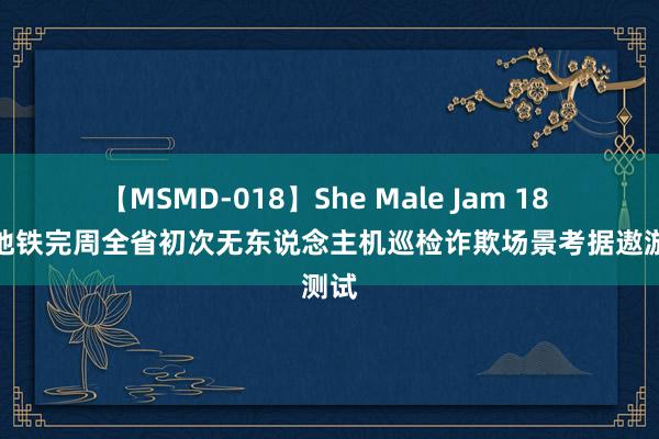 【MSMD-018】She Male Jam 18 昆明地铁完周全省初次无东说念主机巡检诈欺场景考据遨游测试