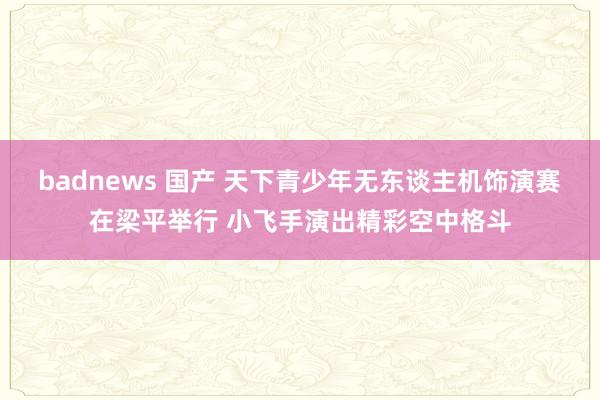 badnews 国产 天下青少年无东谈主机饰演赛在梁平举行 小飞手演出精彩空中格斗