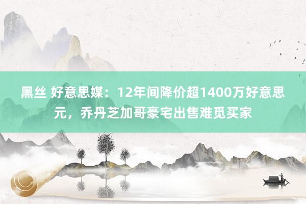 黑丝 好意思媒：12年间降价超1400万好意思元，乔丹芝加哥豪宅出售难觅买家