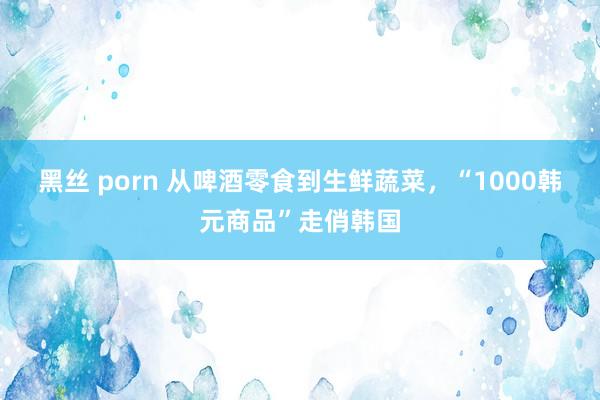 黑丝 porn 从啤酒零食到生鲜蔬菜，“1000韩元商品”走俏韩国