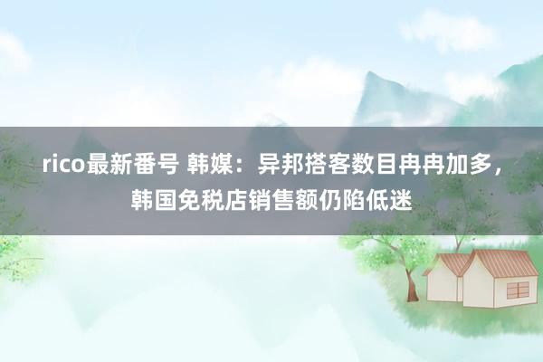 rico最新番号 韩媒：异邦搭客数目冉冉加多，韩国免税店销售额仍陷低迷