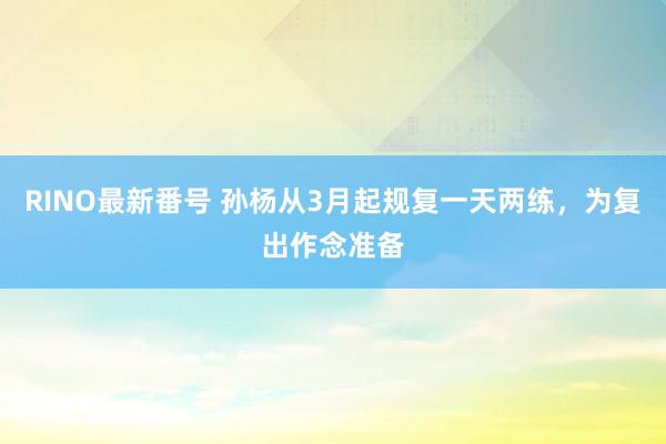 RINO最新番号 孙杨从3月起规复一天两练，为复出作念准备