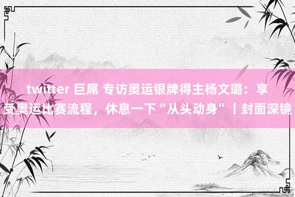 twitter 巨屌 专访奥运银牌得主杨文璐：享受奥运比赛流程，休息一下“从头动身”丨封面深镜