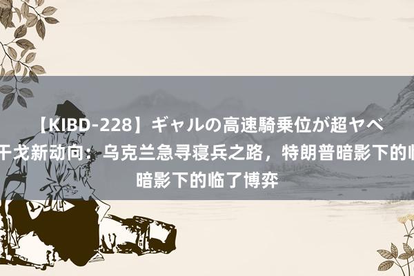 【KIBD-228】ギャルの高速騎乗位が超ヤベェ 俄乌干戈新动向：乌克兰急寻寝兵之路，特朗普暗影下的临了博弈