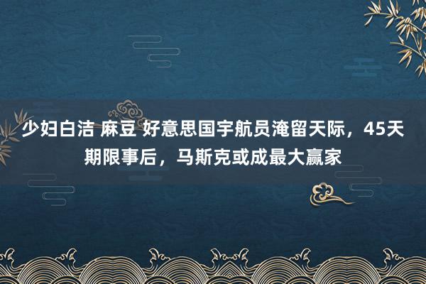 少妇白洁 麻豆 好意思国宇航员淹留天际，45天期限事后，马斯克或成最大赢家