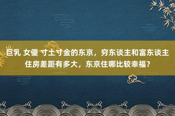 巨乳 女優 寸土寸金的东京，穷东谈主和富东谈主住房差距有多大，东京住哪比较幸福？