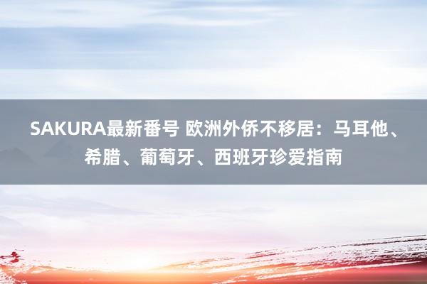 SAKURA最新番号 欧洲外侨不移居：马耳他、希腊、葡萄牙、西班牙珍爱指南