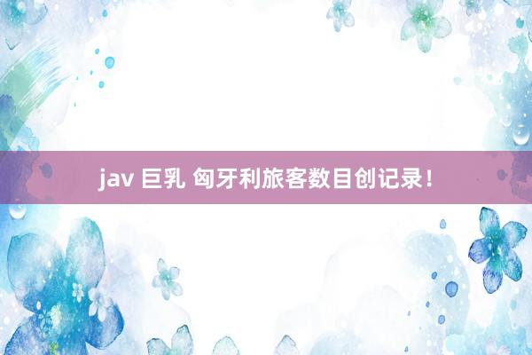 jav 巨乳 匈牙利旅客数目创记录！