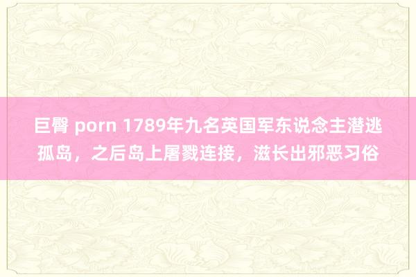 巨臀 porn 1789年九名英国军东说念主潜逃孤岛，之后岛上屠戮连接，滋长出邪恶习俗