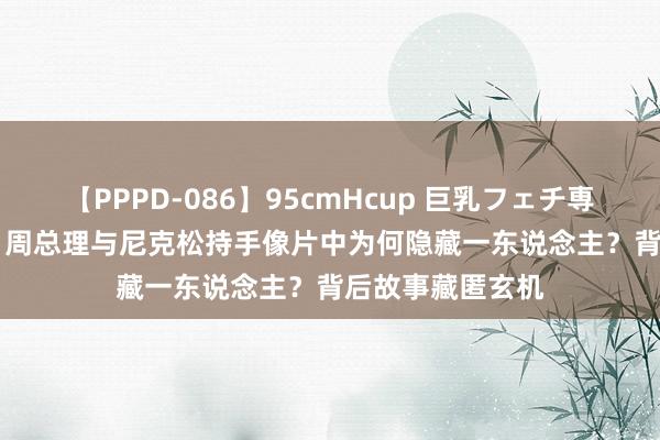 【PPPD-086】95cmHcup 巨乳フェチ専用ソープ SARA 周总理与尼克松持手像片中为何隐藏一东说念主？背后故事藏匿玄机