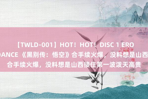 【TWLD-001】HOT！HOT！DISC 1 ERO-BODY BURNING DANCE 《黑别传：悟空》合手续火爆，没料想是山西接住第一波泼天高贵