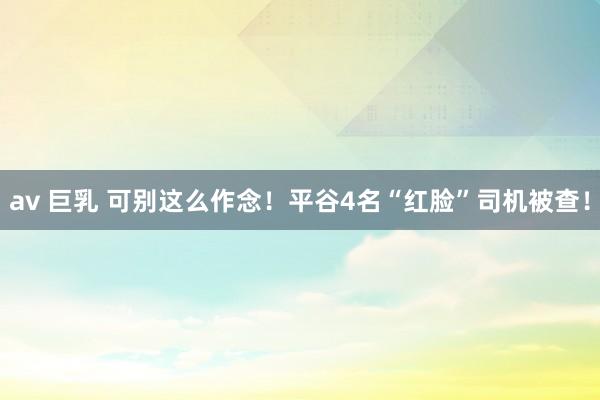 av 巨乳 可别这么作念！平谷4名“红脸”司机被查！