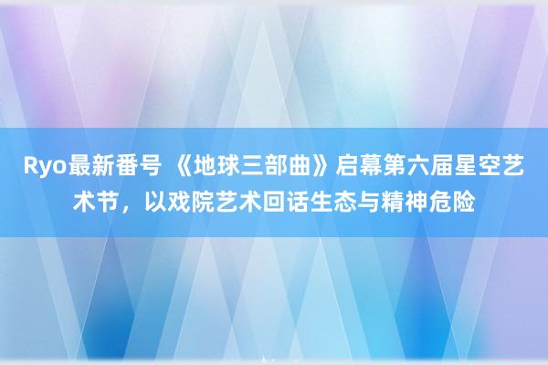 Ryo最新番号 《地球三部曲》启幕第六届星空艺术节，以戏院艺术回话生态与精神危险