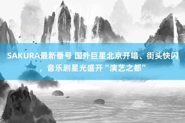 SAKURA最新番号 国外巨星北京开唱、街头快闪，音乐剧星光盛开“演艺之都”